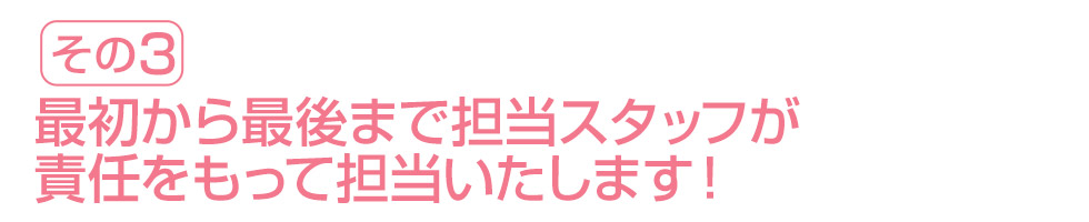 最初から最後まで担当スタッフが責任をもって担当いたします！